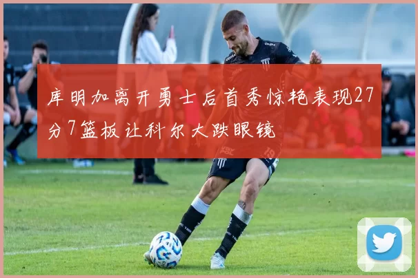 库明加离开勇士后首秀惊艳表现27分7篮板让科尔大跌眼镜