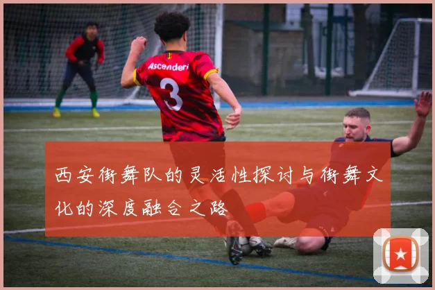 西安街舞队的灵活性探讨与街舞文化的深度融合之路