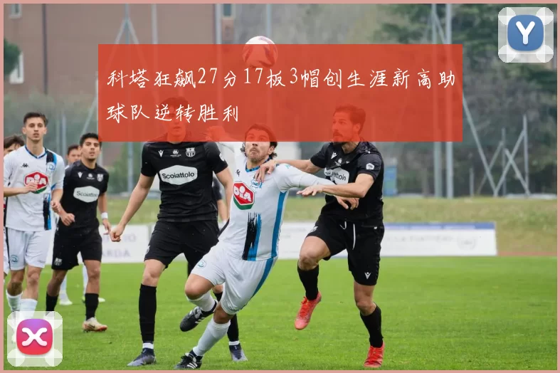 科塔狂飙27分17板3帽创生涯新高助球队逆转胜利
