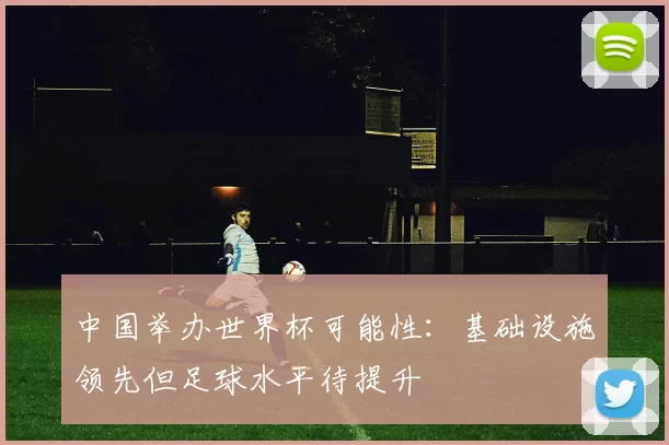 中国举办世界杯可能性:基础设施领先但足球水平待提升