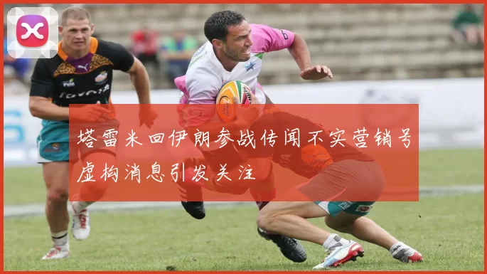 塔雷米回伊朗参战传闻不实营销号虚构消息引发关注
