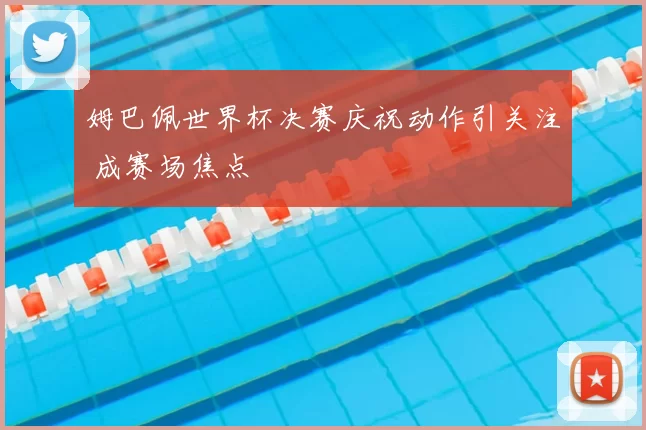 姆巴佩世界杯决赛庆祝动作引关注 成赛场焦点