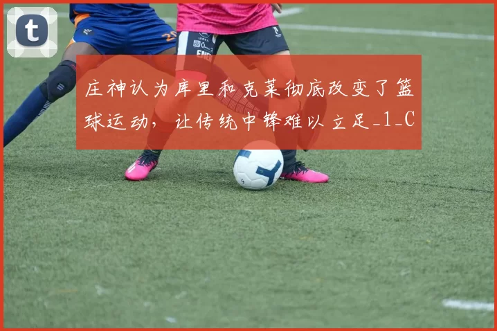 庄神认为库里和克莱彻底改变了篮球运动，让传统中锋难以立足_1_CBA_NBA