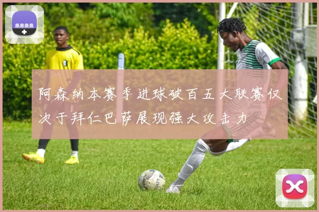 阿森纳本赛季进球破百五大联赛仅次于拜仁巴萨展现强大攻击力