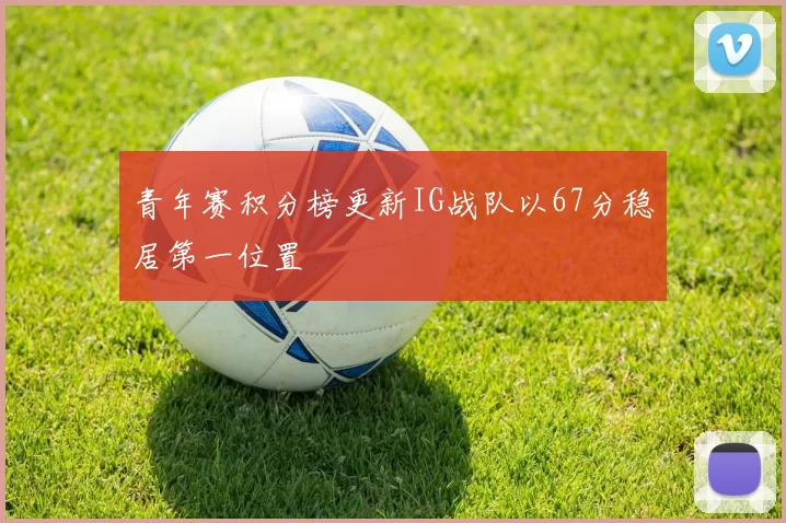青年赛积分榜更新IG战队以67分稳居第一位置