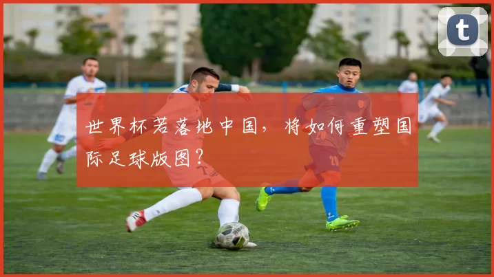 世界杯若落地中国，将如何重塑国际足球版图？
