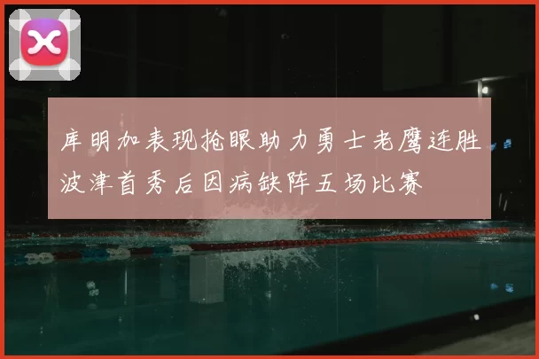 库明加表现抢眼助力勇士老鹰连胜波津首秀后因病缺阵五场比赛