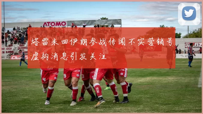 塔雷米回伊朗参战传闻不实营销号虚构消息引发关注