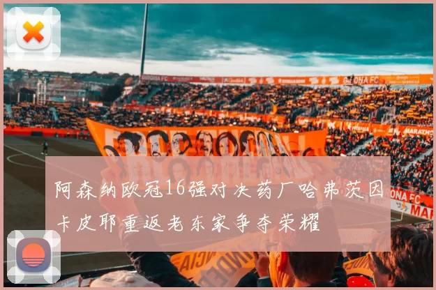 阿森纳欧冠16强对决药厂哈弗茨因卡皮耶重返老东家争夺荣耀