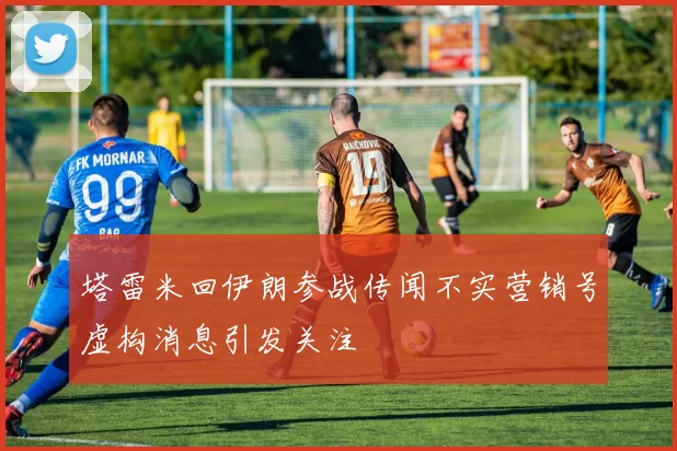 塔雷米回伊朗参战传闻不实营销号虚构消息引发关注
