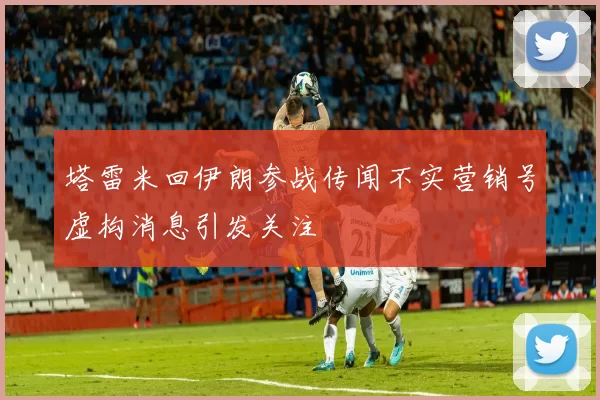 塔雷米回伊朗参战传闻不实营销号虚构消息引发关注