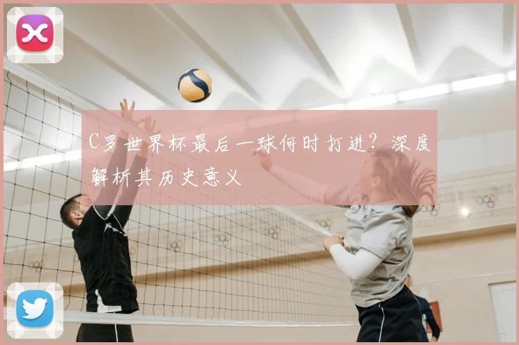 C罗世界杯最后一球何时打进?深度解析其历史意义